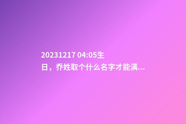 2023.12.17 04:05生日，乔姓取个什么名字才能满足八字